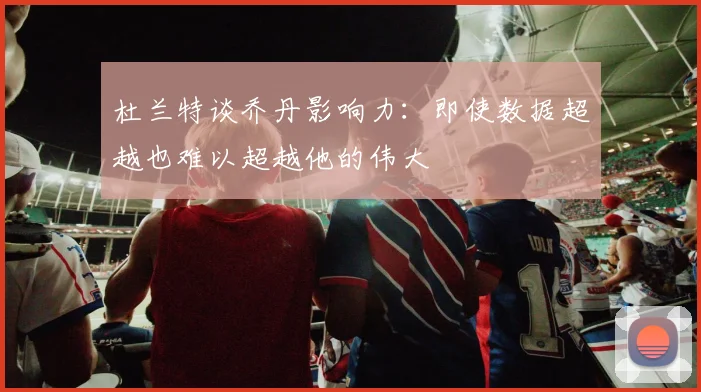 杜兰特谈乔丹影响力：即使数据超越也难以超越他的伟大