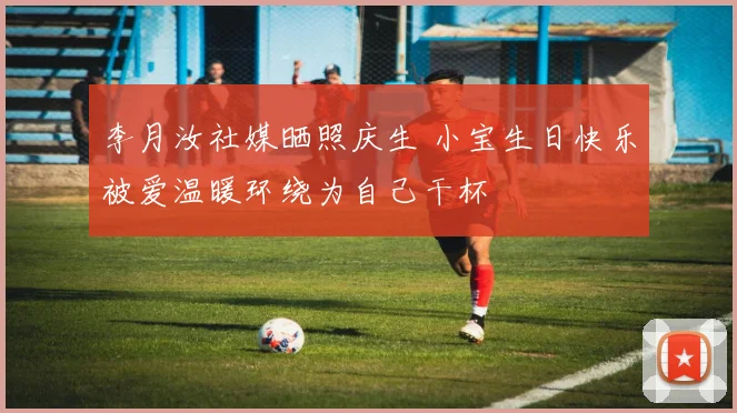 李月汝社媒晒照庆生 小宝生日快乐被爱温暖环绕为自己干杯