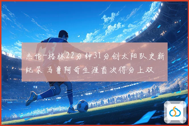 杰伦-格林22分钟31分创太阳队史新纪录 马鲁阿奇生涯首次得分上双