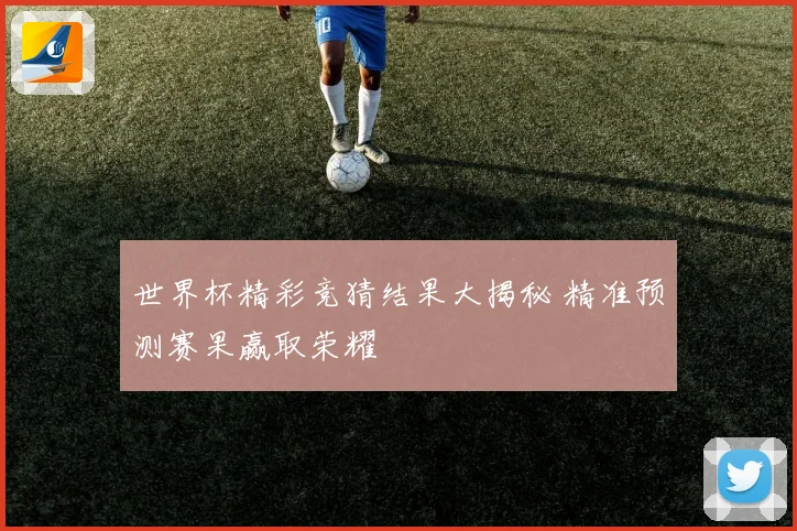 世界杯精彩竞猜结果大揭秘 精准预测赛果赢取荣耀