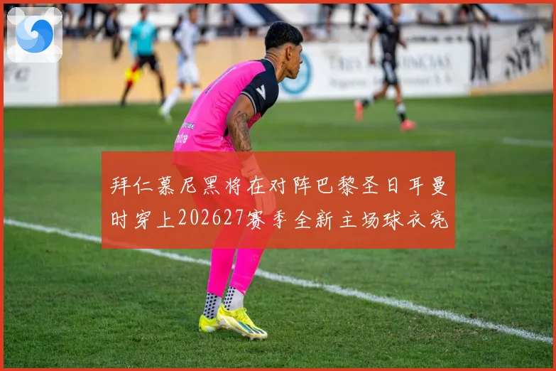 拜仁慕尼黑将在对阵巴黎圣日耳曼时穿上202627赛季全新主场球衣亮相