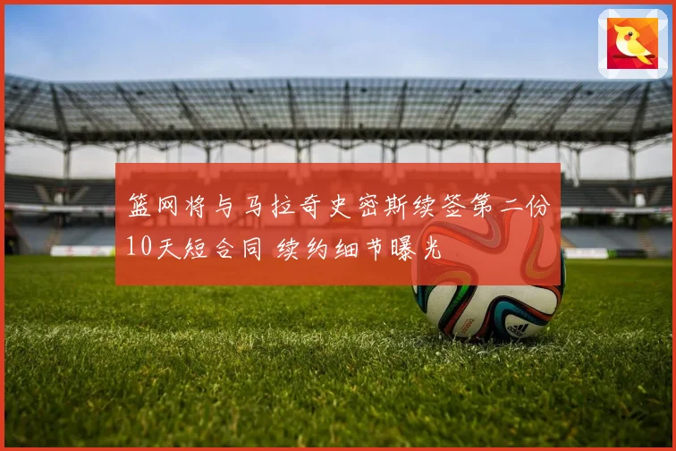 篮网将与马拉奇史密斯续签第二份10天短合同 续约细节曝光