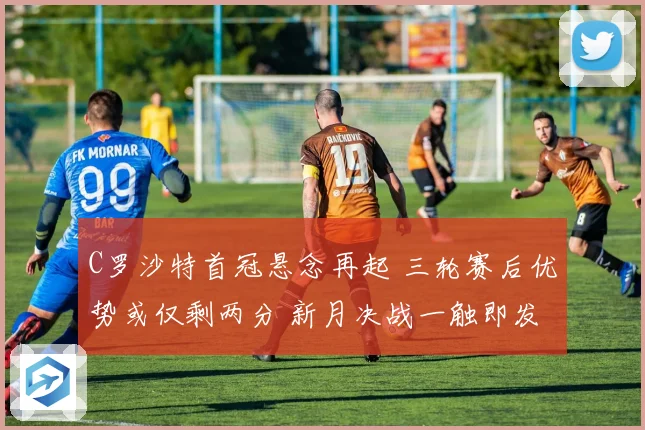 C罗沙特首冠悬念再起 三轮赛后优势或仅剩两分 新月决战一触即发
