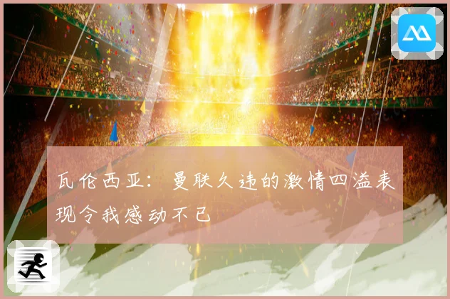 瓦伦西亚：曼联久违的激情四溢表现令我感动不已