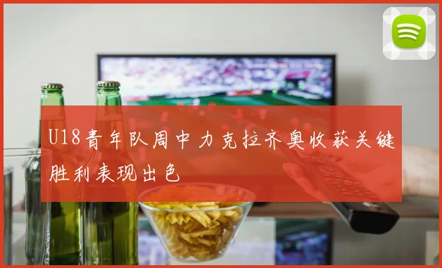 U18青年队周中力克拉齐奥收获关键胜利表现出色