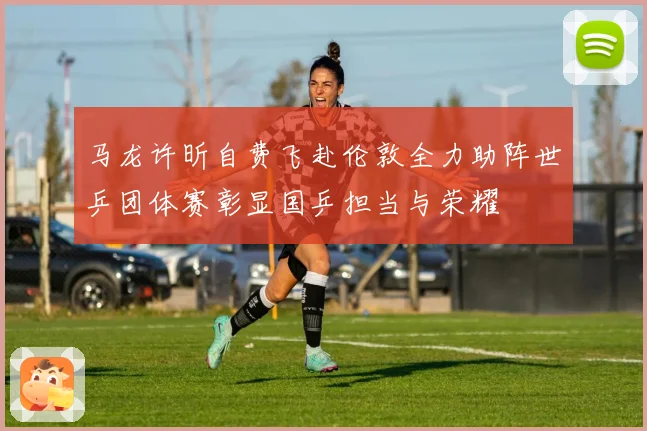 马龙许昕自费飞赴伦敦全力助阵世乒团体赛彰显国乒担当与荣耀