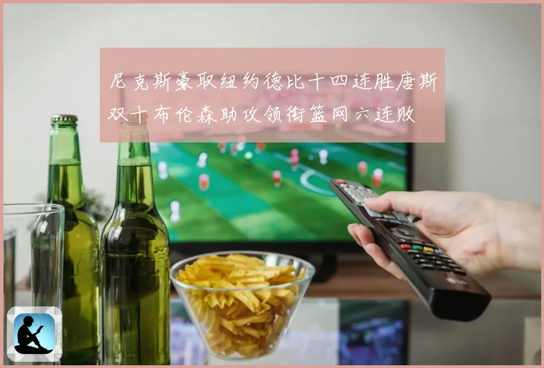 尼克斯豪取纽约德比十四连胜唐斯双十布伦森助攻领衔篮网六连败